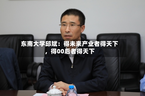 东南大学邱斌：得未来产业者得天下，得00后者得天下-第2张图片