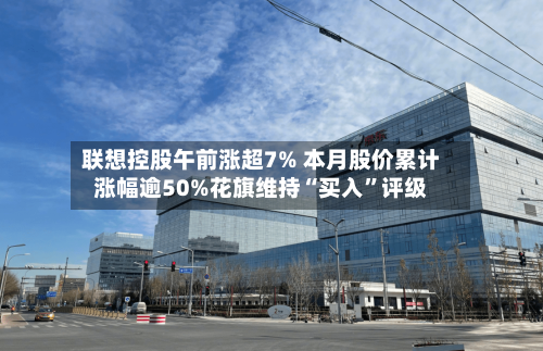 联想控股午前涨超7% 本月股价累计涨幅逾50%花旗维持“买入”评级-第3张图片