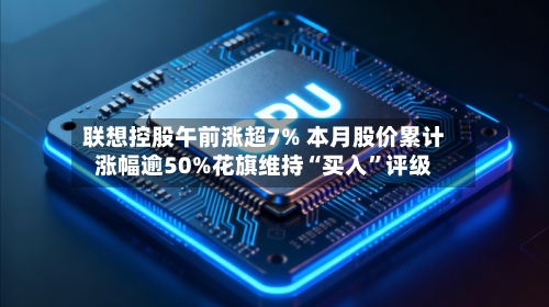 联想控股午前涨超7% 本月股价累计涨幅逾50%花旗维持“买入	”评级-第2张图片