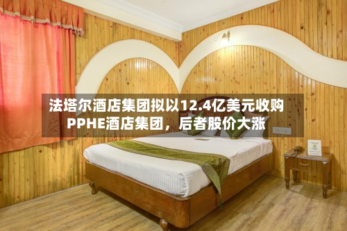 法塔尔酒店集团拟以12.4亿美元收购PPHE酒店集团，后者股价大涨-第2张图片
