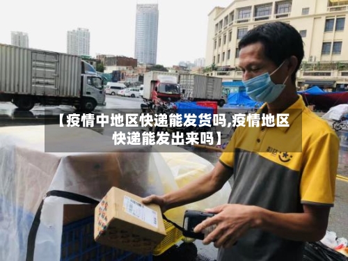 【疫情中地区快递能发货吗,疫情地区快递能发出来吗】