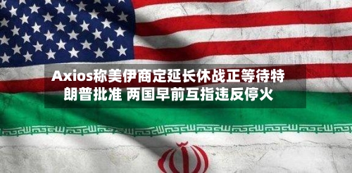 Axios称美伊商定延长休战正等待特朗普批准 两国早前互指违反停火-第2张图片