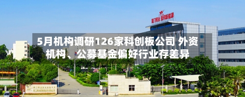 5月机构调研126家科创板公司 外资机构、公募基金偏好行业存差异-第3张图片