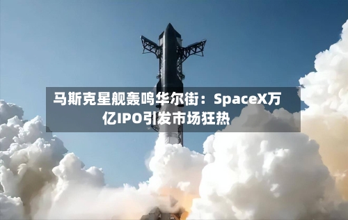 马斯克星舰轰鸣华尔街:SpaceX万亿IPO引发市场狂热-第2张图片