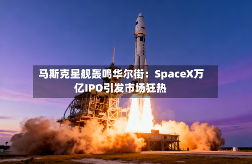 马斯克星舰轰鸣华尔街：SpaceX万亿IPO引发市场狂热