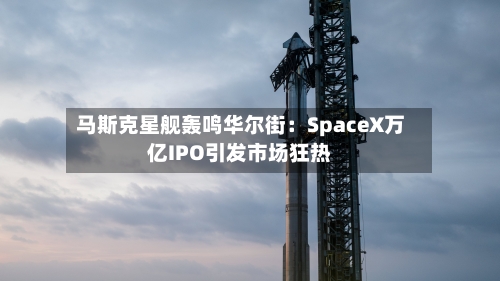 马斯克星舰轰鸣华尔街:SpaceX万亿IPO引发市场狂热-第3张图片