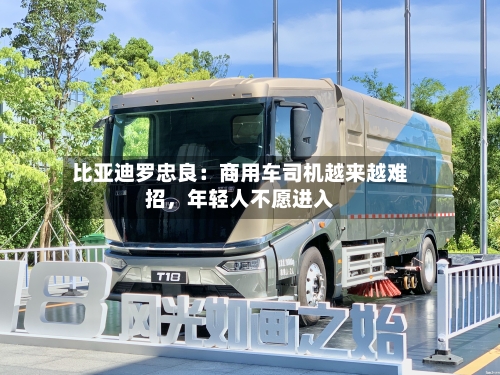 比亚迪罗忠良：商用车司机越来越难招	，年轻人不愿进入-第3张图片
