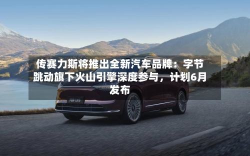 传赛力斯将推出全新汽车品牌：字节跳动旗下火山引擎深度参与，计划6月发布-第2张图片
