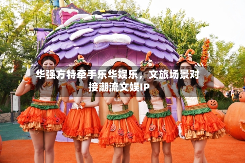 华强方特牵手乐华娱乐，文旅场景对接潮流文娱IP-第2张图片