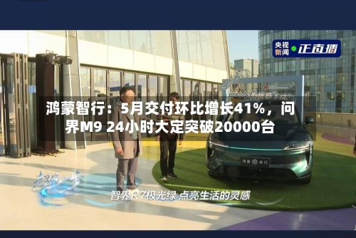 鸿蒙智行：5月交付环比增长41%，问界M9 24小时大定突破20000台-第2张图片