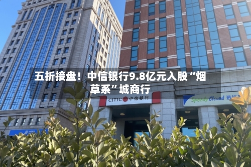 五折接盘！中信银行9.8亿元入股“烟草系”城商行-第2张图片