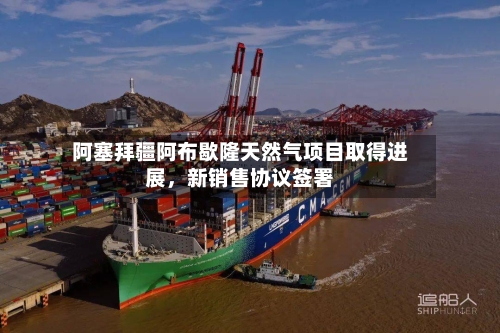 阿塞拜疆阿布歇隆天然气项目取得进展，新销售协议签署-第2张图片