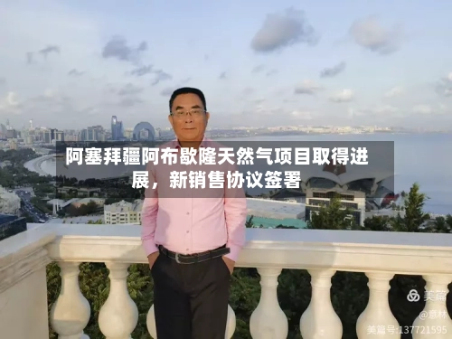 阿塞拜疆阿布歇隆天然气项目取得进展，新销售协议签署-第3张图片