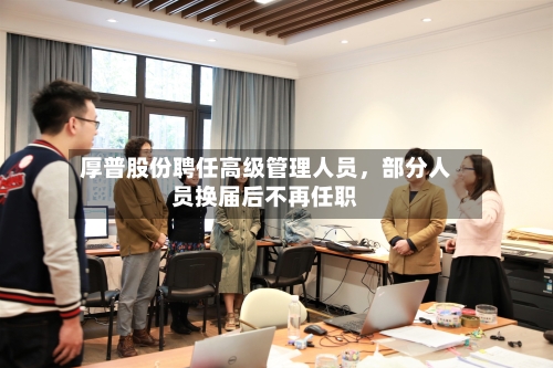 厚普股份聘任高级管理人员，部分人员换届后不再任职-第2张图片
