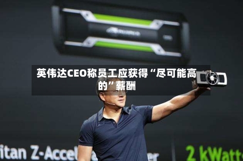 英伟达CEO称员工应获得“尽可能高的	”薪酬-第3张图片